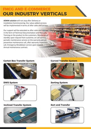 ADWIK solution will not stop after Delivery or
Installation Commissioning. Our value-added services
will be implemented in terms of after sales and service.
Our support will be extended as after sales and service
in the form of Technical Documentation and Manuals,
Training on the product to the customers, Maintenance
standby upon request from customer, on call service,
periodic maintenance service on the warranty period,
preventive maintenance call, after warranty inspection
call, Emergency Breakdown service upon request,
Annual maintenance contract.
Carton Box Transfer System Curved Transfer System
DWS System Sorting System
Inclined Transfer System Sort and Transfer
FMCG AND E-COMMERCE
OUR INDUSTRY VERTICALS
 