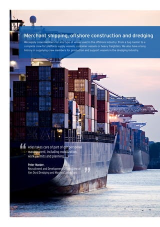 Merchant shipping, offshore construction and dredging
We supply crew members for any type of vessel used in the offshore industry: From a tug master to a
complete crew for platform supply vessels, container vessels or heavy freighters. We also have a long
history in supplying crew members for production and support vessels in the dredging industry.




“   Atlas takes care of part of our personnel
    management, including mobilization,
    work permits and planning.

    Peter Wander,




                                                  ”
    Recruitment and Development Offices Crew at
    Van Oord Dredging and Marine Contractors
 