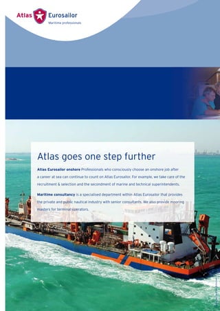 Atlas goes one step further
Atlas Eurosailor onshore Professionals who consciously choose an onshore job after
a career at sea can continue to count on Atlas Eurosailor. For example, we take care of the
recruitment & selection and the secondment of marine and technical superintendents.
Maritime consultancy is a specialised department within Atlas Eurosailor that provides
the private and public nautical industry with senior consultants. We also provide mooring
masters for terminal operators.
Source:VanOordNV,Rotterdam
 