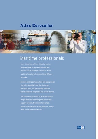 Bron: Van Oord NV, Rotterdam
From its various ofﬁces Atlas Eurosailor
provides crew for any type of ship. We
provide STCW qualiﬁed personnel - from
captains to sailors, from maritime ofﬁcers
to cooks.
Besides sailing personnel we can also provide
you with specialists for the stationary
dredging ﬂeet, such as dredge masters,
cutter skippers, engineers and crane drivers.
The sphere of activities of Atlas Eurosailor
ranges from the dredging ﬂeet to various
support vessels, from merchant ships,
heavy-duty transport ships, offshore supply
ships, and tugs to platforms.
Atlas Eurosailor
Maritime professionals
Source: Van Oord NV, Rotterdam
 