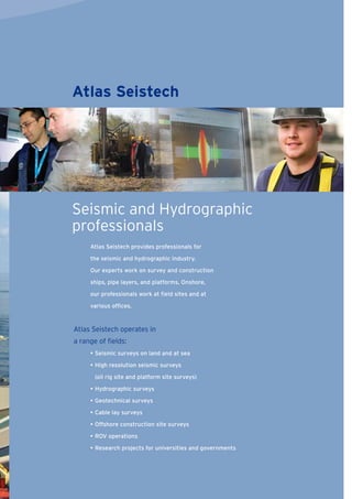 Atlas Seistech provides professionals for
the seismic and hydrographic industry.
Our experts work on survey and construction
ships, pipe layers, and platforms. Onshore,
our professionals work at ﬁeld sites and at
various ofﬁces.
Atlas Seistech operates in
a range of ﬁelds:
• Seismic surveys on land and at sea
• High resolution seismic surveys
(oil rig site and platform site surveys)
• Hydrographic surveys
• Geotechnical surveys
• Cable lay surveys
• Offshore construction site surveys
• ROV operations
• Research projects for universities and governments
Atlas Seistech
Seismic and Hydrographic
professionals
 