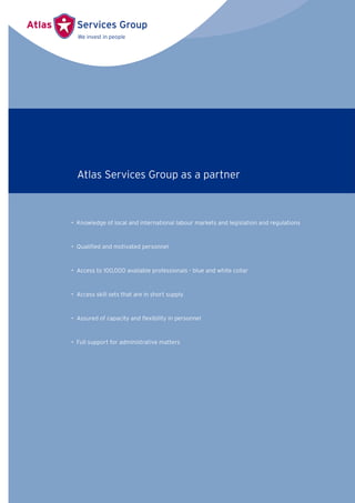 • Knowledge of local and international labour markets and legislation and regulations
• Qualiﬁed and motivated personnel
• Access to 100,000 available professionals - blue and white collar
• Access skill sets that are in short supply
• Assured of capacity and ﬂexibility in personnel
• Full support for administrative matters
Atlas Services Group as a partner
 