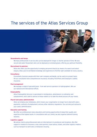 Secondments and temps
We have professionals in service who can be deployed for longer or shorter periods of time. We also
recruit and select ﬂexworkers who can be deployed on a temping basis, offering you optimum ﬂexibility.
Recruitment & selection
Atlas also offers you the opportunity to employ personnel directly by means of a search and select
enquiry. Atlas uses its worldwide knowledge and experience to ﬁnd the right candidate for every vacancy.
Consultancy
Consultants, business people with their own company worldwide, can be used on a project basis.
All our consultants have comprehensive insurance, including Third Party and Employers Liability
insurance.
Pool management
We manage a range of specialist pools - from well service operators to hydrographers. We use
our national and international ofﬁces.
Employability
Atlas Employability Services is specialised in reintegration, absenteeism co-ordination and
outplacement, and is able to advise on these matters or to take the whole process off your hands.
Payroll and salary administration
Atlas can employ your employees, which means your organisation no longer has to deal with salary
payments, contracts of employment, and any other statutory regulations. You can also just outsource
your salary administration.
Education and training
We offer our professionals many education and training opportunities to keep their quality and
expertise at the highest levels. In consultation with our clients, we also organise tailored training
sessions.
Logistics support
We advise clients and professionals daily on international circumstances and situations. We offer
support in relation to insurance, visas, work permits, travel advice, tickets, and other logistics matters
such as transport to work sites or temporary housing.
The services of the Atlas Services Group
 