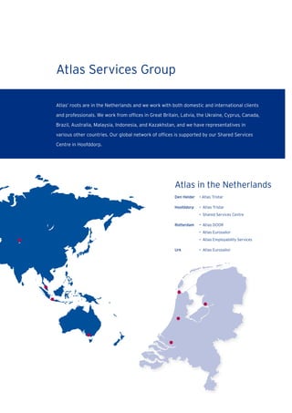 Den Helder • Atlas Tristar
Hoofddorp • Atlas Tristar
• Shared Services Centre
Rotterdam • Atlas DOOR
• Atlas Eurosailor
• Atlas Employability Services
Urk • Atlas Eurosailor
Atlas in the Netherlands
Atlas Services Group
Atlas’ roots are in the Netherlands and we work with both domestic and international clients
and professionals. We work from ofﬁces in Great Britain, Latvia, the Ukraine, Cyprus, Canada,
Brazil, Australia, Malaysia, Indonesia, and Kazakhstan, and we have representatives in
various other countries. Our global network of ofﬁces is supported by our Shared Services
Centre in Hoofddorp.
 