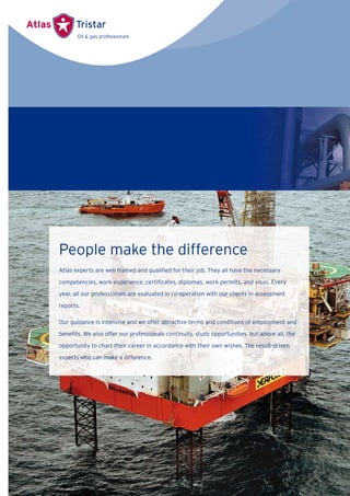 People make the difference
Atlas experts are well trained and qualiﬁed for their job. They all have the necessary
competencies, work experience, certiﬁcates, diplomas, work permits, and visas. Every
year, all our professionals are evaluated in co-operation with our clients in assessment
reports.
Our guidance is intensive and we offer attractive terms and conditions of employment and
beneﬁts. We also offer our professionals continuity, study opportunities, but above all, the
opportunity to chart their career in accordance with their own wishes. The result-driven
experts who can make a difference.
 