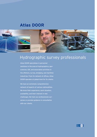 Atlas DOOR specialises in personnel
solutions in the area of hydrographics, geo-
sciences, GIS, and associated activities in
the offshore, survey, dredging, and maritime
industries. From its network of ofﬁces, Atlas
DOOR operates at global level for its clients.
We have an extremely comprehensive
network of experts of various nationalities.
We know their experience, work situation,
availability, and their interest in new
challenges. We train our professionals our-
selves or provide guidance in consultation
with our clients.
Hydrographic survey professionals
Atlas DOOR
 