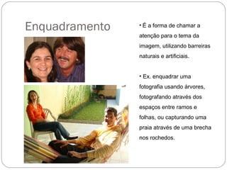 Enquadramento   • É a forma de chamar a
                atenção para o tema da
                imagem, utilizando barreiras
                naturais e artificiais.


                • Ex. enquadrar uma
                fotografia usando árvores,
                fotografando através dos
                espaços entre ramos e
                folhas, ou capturando uma
                praia através de uma brecha
                nos rochedos.
 