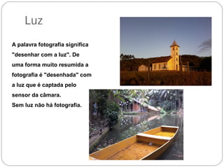 Luz
A palavra fotografia significa
"desenhar com a luz". De
uma forma muito resumida a
fotografia é "desenhada" com
a luz que é captada pelo
sensor da câmara.
Sem luz não há fotografia.
 