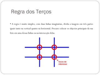 Regra dos Terços

• A regra é muito simples, com duas linhas imaginárias, divida a imagem em três partes
iguais tanto na vertical quanto na horizontal. Procure colocar os objectos principais da sua
foto em uma dessas linhas ou na intersecção delas. 
 