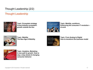 Thought Leadership (2/2)
Thought Leadership
17
Topic: Mobility
The New Age of Mobility
Topic: From Analog to Digital
How to transform the business model
Topic: Analytics, Marketing
A new path to growth: How to
stay a step ahead of changing
consumer behavior
Topic: Mobility, workforce
Embracing the consumer IT revolution –
at work
Topic: Ecosystem strategy
Cross-industry ecosystem:
growth outside the box
Copyright © 2013 Accenture All rights reserved.
 