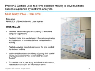 14
Proctor & Gamble uses real-time decision-making to drive business
success supported by real time analytics
Case Study: P&G – Real Time
Copyright © 2013 Accenture All rights reserved.
What P&G Did
• Identified 88 business process covering $79bn of the
company‟s operations
• Realized that a time gap between information origination
and application to business decision hinders decision
making
• Applied analytical models to compress the time needed
for decision making
• Scaled analytical decision making by giving over 50,000
employees access to their customized “Decision
Cockpit”
• Focused on how to best apply and visualize information
instead of discussion if the information is true
Outcome
Reduction of $900m in cost over 8 years
 