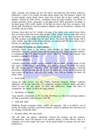 6
offers, attracting and retaining the low risk drivers and improving their driving behaviors’
furthermore is done. If we consider the target market gender wise, this insurance scheme will
be more popular among female drivers since most of them like to drive carefully under
guidance. Beyond the safest drivers, considering about day today activities, teen drivers or
younger generation drivers (generation y) and aging drivers (Elder generation) are include in
the target group. UBI is really valuable for the high risk drivers where they can improve their
driving skills and behaviors with the continuous guidance given by the insurance company with
the mobile app and website.
In houses where there are 2 or 3 vehicles but usage of the vehicle is low and in houses where
there are retired people who do not often use their vehicle, having UBI can reduce their cost of
paying with their limited usage even though they are safe drivers or not. There are drivers who
met with accidents even though they are safest drivers. For drivers like them, having UBI is
really valuable since their actual driving behaviors are captured and UBI allows them to prove
that they are safe drivers and lower their rates.
4.2.1Methods of reaching our target audience…
Customers always intent to buy services which provides the highest number of value
propositions, discounts, rewards to them with the amount they pay. Aiming the target audience,
to communicate this UBI approach to the market, following methods and Targeted event
promotion campaigns will be used.
 Website Publication
Customers attract more towards viewing a website if the site consist of useful details of what
they expect. For this website will be having more attractive features. To publish the website
link with existing and new customers, emails, and mobile and twitter messages, Facebook
promotions with the Facebook page will be done. So then the site visitors will be increased and
more people will get aware with what UBI actually does. With the website, the brand will
anchor online.
 Social media
Among the online services, You tube, Twitter, Facebook, Instagram, Google+, LinkedIn
publication will be done with stories (it’s a temporary sequence of photos, images and videos
shared by users and only remain for 24hrs after publication), images and videos to
communicate the content of UBI to the target audience.
 Advertising on Channels
Using attractive commercials on TV, You tube, KM Player etc. This will reach large audience
and help in generating brand awareness with UBI
 Using print media
Publishing through newspaper articles, leaflets and magazines. This is an effective way of
moving the existing customers towards this insurance scheme by updating them when they visit
the company and through letters.
 Personnel selling with sales people
This will build and enhance relationship between the company and the customer.
Communicating about UBI approach to the customer directly is much effective since it is
something new to this country and it gives all the needed details to customer and solve their
problems too.
 
