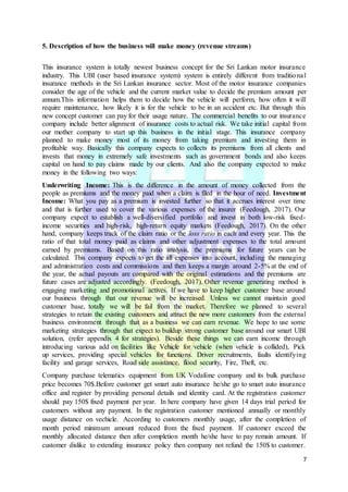 7
5. Description of how the business will make money (revenue streams)
This insurance system is totally newest business concept for the Sri Lankan motor insurance
industry. This UBI (user based insurance system) system is entirely different from traditional
insurance methods in the Sri Lankan insurance sector. Most of the motor insurance companies
consider the age of the vehicle and the current market value to decide the premium amount per
annum.This information helps them to decide how the vehicle will perform, how often it will
require maintenance, how likely it is for the vehicle to be in an accident etc. But through this
new concept customer can pay for their usage nature. The commercial benefits to our insurance
company include better alignment of insurance costs to actual risk. We take initial capital from
our mother company to start up this business in the initial stage. This insurance company
planned to make money most of its money from taking premium and investing them in
profitable way. Basically this company expects to collects its premiums from all clients and
invests that money in extremely safe investments such as government bonds and also keeps
capital on hand to pay claims made by our clients. And also the company expected to make
money in the following two ways:
Underwriting Income: This is the difference in the amount of money collected from the
people as premiums and the money paid when a claim is filed in the hour of need. Investment
Income: What you pay as a premium is invested further so that it accrues interest over time
and that is further used to cover the various expenses of the insurer (Feedough, 2017). Our
company expect to establish a well-diversified portfolio and invest in both low-risk fixed-
income securities and high-risk, high-return equity markets (Feedough, 2017). On the other
hand, company keeps track of the claim ratio or the loss ratio in each and every year. This the
ratio of that total money paid as claims and other adjustment expenses to the total amount
earned by premiums. Based on this ratio analysis, the premiums for future years can be
calculated. This company expects to get the all expenses into account, including the managing
and administration costs and commissions and then keeps a margin around 2-5% at the end of
the year, the actual payouts are compared with the original estimations and the premiums are
future cases are adjusted accordingly. (Feedough, 2017). Other revenue generating method is
engaging marketing and promotional actives. If we have to keep higher customer base around
our business through that our revenue will be increased. Unless we cannot maintain good
customer base, totally we will be fail from the market. Therefore we planned to several
strategies to retain the existing customers and attract the new more customers from the external
business environment through that as a business we can earn revenue. We hope to use some
marketing strategies through that expect to buildup strong customer base around our smart UBI
solution, (refer appendix 4 for strategies). Beside these things we can earn income through
introducing various add on facilities like Vehicle for vehicle (when vehicle is collided), Pick
up services, providing special vehicles for functions. Driver recruitments, faults identifying
facility and garage services, Road side assistance, flood security, Fire, Theft, etc.
Company purchase telematics equipment from UK Vodafone company and its bulk purchase
price becomes 70$.Before customer get smart auto insurance he/she go to smart auto insurance
office and register by providing personal details and identity card. At the registration customer
should pay 150$ fixed payment per year. In here company have given 14 days trial period for
customers without any payment. In the registration customer mentioned annually or monthly
usage distance on vechicle. According to customers monthly usage, after the completion of
month period minimum amount reduced from the fixed payment. If customer exceed the
monthly allocated distance then after completion month he/she have to pay remain amount. If
customer dislike to extending insurance policy then company not refund the 150$ to customer.
 