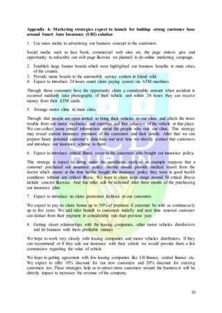 15
Appendix 4- Marketing strategies expect to launch for buildup strong customer base
around Smart Auto Insurance (UBI) solution
1. Use mass media to advertising our business concept to the customers.
Social media such as face book, commercial web sites etc. the page visitors give and
opportunity to subscribe our web page likewise we planned to do online marketing campaign.
2. Establish large banner boards which were highlighted our business benefits in main cities
of the country.
3. Provide name boards to the automobile service centers in Island wild.
4. Expect to introduce 24 hours smart claim paying system via ATM machines.
Through those customers have the opportunity claim a considerable amount when accident is
occurred suddenly take photographs of their vehicle and within 24 hours they can receive
money from their ATM cards.
5. Arrange motor clinic in main cities.
Through that people are open invited to bring their vehicles to our clinic and check the inner
trouble from our motor mechanics and expertise and free valuation of the vehicle at that place.
We can collect some critical information about the people who visit our clinic. This strategy
may reveal current insurance premium of the customers and their details. After that we can
prepare future potential customer’s data base and next time we directly contact that customers
and introduce our insurance scheme to them.
6. Expect to introduce critical illness cover to the customers who bought our insurance policy.
This strategy is expect to doing under the conditions apply.as an example suppose that a
customer purchased our insurance policy. He/she should provide medical report from the
doctor which ensure at the time he/she bought the insurance policy they were in good health
conditions without any critical illness. We hope to claim large range around 30 critical illness
include cancers likewise. And this offer will be activated after three month of the purchasing
our insurance plan.
7. Expect to introduce no claim protection facilities to our customers.
We expect to pay no claim bonus up to 50% of premium if customer be with us continuously
up to five years. We add rider benefit to customers initially and next time renewal customer
can deduct from their payment in considerable rate than previous year.
8. Getting closer relationships with the leasing companies, other motor vehicles distributors
and do business with them profitable manner.
We hope to work very closely with leasing companies and motor vehicles distributors. If they
can recommend or if they sale our insurance with their vehicle we would provide them a fair
commission regarding the value of vehicle.
We hope to getting agreement with few leasing companies like LB finance, central finance etc.
We expect to offer 10% discount for our new customers and 20% discount for existing
customers too. These strategies help us to attract more customers around the business.it will be
directly impact to increases the revenue of the company.
 