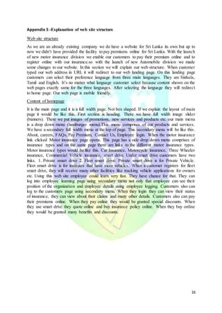 16
Appendix 5 -Explanation of web site structure
Web site structure
As we are an already existing company we do have a website for Sri Lanka its own but up to
now we didn’t have provided the facility to pay premiums online for Sri Lanka. With the launch
of new motor insurance division we enable our customers to pay their premium online and to
register online with our insurance.so with the launch of new Automobile division we made
some changes to our website. In this section we will explain our web structure. When customer
typed our web address in URL it will redirect to our web landing page. On this landing page
customers can select their preference language from three main languages. They are Sinhala,
Tamil and English. It’s no matter what language customer select because content shown on the
web pages exactly same for the three languages. After selecting the language they will redirect
to home page. Our web page is mobile friendly.
Content of homepage
It is the main page and it is a full width page. Not box shaped. If we explain the layout of main
page it would be like this. First section is heading. There we have full width image slider
(banners). There we put images of promotions, new services and products etc. our main menu
is a drop down menu (hamburger menu).This menu comprises of our products and services.
We have a secondary full width menu at the top of page. This secondary menu will be like this.
About, careers, FAQs, Pay Premium, Contact Us, Employee login. When the motor insurance
link clicked Motor insurance page opens. This page has a side drop down menu comprises of
insurance types and on the same page there are links to the different motor insurance types.
Motor insurance types would be like this. Car Insurance, Motorcycle insurance, Three Wheeler
insurance, Commercial Vehicle insurance, smart drive. Under smart drive customers have two
links. 1. Private smart drive 2. Fleet smart drive. Private smart drive is for Private Vehicle.
Fleet smart drive is for institutes that have more vehicles. When a customer registers for fleet
smart drive, they will receive many other facilities like tracking vehicle applications for owners
etc. Using this web site employee could learn very fast. They have chance for that. They can
log into employee learning page using secondary menu not only that employee can see their
position of the organization and employee details using employee logging. Customers also can
log to the customers page using secondary menu. When they login they can view their status
of insurance, they can view about their claims and many other details. Customers also can pay
their premiums online. When they pay online they would be granted special discounts. When
they use smart drive they quote online and buy insurance policy online. When they buy online
they would be granted many benefits and discounts.
 