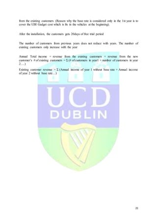 21
from the existing customers (Reason why the base rate is considered only in the 1st year is to
cover the UBI Gadget cost which is fix in the vehicles at the beginning).
After the installation, the customers gets 20days of free trial period
The number of customers from previous years does not reduce with years. The number of
existing customers only increase with the year
Annual Total income = revenue from the existing customers + revenue from the new
customer’s # of existing customers = Σ (# of customers in year1 + number of customers in year
2….)
Existing customer revenue = Σ (Annual income of year 1 without base rate + Annual income
of year 2 without base rate…)
 