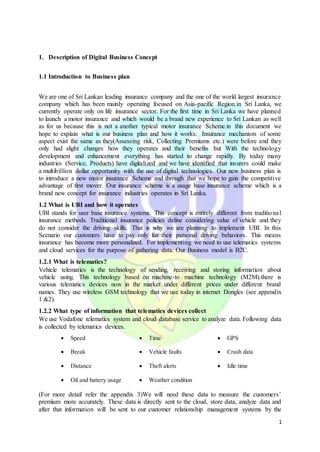 1
1. Description of Digital Business Concept
1.1 Introduction to Business plan
We are one of Sri Lankan leading insurance company and the one of the world largest insurance
company which has been mainly operating focused on Asia-pacific Region.in Sri Lanka, we
currently operate only on life insurance sector. For the first time in Sri Lanka we have planned
to launch a motor insurance and which would be a brand new experience to Sri Lankan as well
as for us because this is not a another typical motor insurance Scheme.in this document we
hope to explain what is our business plan and how it works. Insurance mechanism of some
aspect exist the same as they(Assessing risk, Collecting Premiums etc.) were before and they
only had slight changes how they operates and their benefits but With the technology
development and enhancement everything has started to change rapidly. By today many
industries (Service, Products) have digitalized and we have identified that insurers could make
a multibillion dollar opportunity with the use of digital technologies. Our new business plan is
to introduce a new motor insurance Scheme and through that we hope to gain the competitive
advantage of first mover. Our insurance scheme is a usage base insurance scheme which is a
brand new concept for insurance industries operates in Sri Lanka.
1.2 What is UBI and how it operates
UBI stands for user base insurance systems. This concept is entirely different from traditional
insurance methods. Traditional insurance policies define considering value of vehicle and they
do not consider the driving skills. That is why we are planning to implement UBI. In this
Scenario our customers have to pay only for their personal driving behaviors. This means
insurance has become more personalized. For implementing we need to use telematics systems
and cloud services for the purpose of gathering data. Our Business model is B2C.
1.2.1 What is telematics?
Vehicle telematics is the technology of sending, receiving and storing information about
vehicle using. This technology based on machine-to machine technology (M2M).there is
various telematics devices now in the market under different prices under different brand
names. They use wireless GSM technology that we use today in internet Dongles (see appendix
1 &2).
1.2.2 What type of information that telematics devices collect
We use Vodafone telematics system and cloud database service to analyze data. Following data
is collected by telematics devices.
 Speed  Time  GPS
 Break  Vehicle faults  Crash data
 Distance  Theft alerts  Idle time
 Oil and battery usage  Weather condition
(For more detail refer the appendix 3)We will need these data to measure the customers’
premium more accurately. These data is directly sent to the cloud, store data, analyze data and
after that information will be sent to our customer relationship management systems by the
 