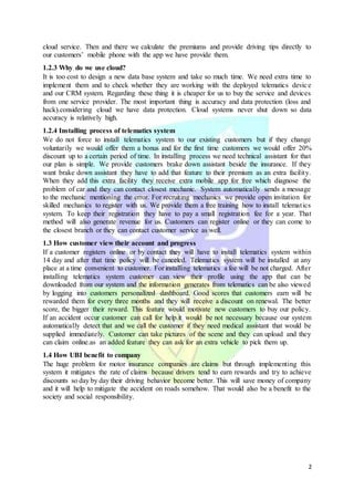 2
cloud service. Then and there we calculate the premiums and provide driving tips directly to
our customers’ mobile phone with the app we have provide them.
1.2.3 Why do we use cloud?
It is too cost to design a new data base system and take so much time. We need extra time to
implement them and to check whether they are working with the deployed telematics device
and our CRM system. Regarding these thing it is cheaper for us to buy the service and devices
from one service provider. The most important thing is accuracy and data protection (loss and
hack).considering cloud we have data protection. Cloud systems never shut down so data
accuracy is relatively high.
1.2.4 Installing process of telematics system
We do not force to install telematics system to our existing customers but if they change
voluntarily we would offer them a bonus and for the first time customers we would offer 20%
discount up to a certain period of time. In installing process we need technical assistant for that
our plan is simple. We provide customers brake down assistant beside the insurance. If they
want brake down assistant they have to add that feature to their premium as an extra facility.
When they add this extra facility they receive extra mobile app for free which diagnose the
problem of car and they can contact closest mechanic. System automatically sends a message
to the mechanic mentioning the error. For recruiting mechanics we provide open invitation for
skilled mechanics to register with us. We provide them a free training how to install telematics
system. To keep their registration they have to pay a small registration fee for a year. That
method will also generate revenue for us. Customers can register online or they can come to
the closest branch or they can contact customer service as well.
1.3 How customer view their account and progress
If a customer registers online or by contact they will have to install telematics system within
14 day and after that time policy will be canceled. Telematics system will be installed at any
place at a time convenient to customer. For installing telematics a fee will be not charged. After
installing telematics system customer can view their profile using the app that can be
downloaded from our system and the information generates from telematics can be also viewed
by logging into customers personalized dashboard. Good scores that customers earn will be
rewarded them for every three months and they will receive a discount on renewal. The better
score, the bigger their reward. This feature would motivate new customers to buy our policy.
If an accident occur customer can call for help.it would be not necessary because our system
automatically detect that and we call the customer if they need medical assistant that would be
supplied immediately. Customer can take pictures of the scene and they can upload and they
can claim online.as an added feature they can ask for an extra vehicle to pick them up.
1.4 How UBI benefit to company
The huge problem for motor insurance companies are claims but through implementing this
system it mitigates the rate of claims because drivers tend to earn rewards and try to achieve
discounts so day by day their driving behavior become better. This will save money of company
and it will help to mitigate the accident on roads somehow. That would also be a benefit to the
society and social responsibility.
 