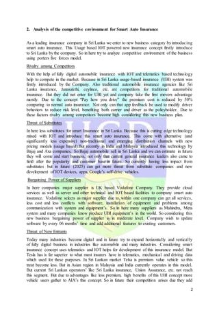 2
2. Analysis of the competitive environment for Smart Auto Insurance
As a leading insurance company in Sri Lanka we enter to new business category by introducing
smart auto insurance. This Usage based IOT powered new insurance concept firstly introduce
to Sri Lanka by the company. So in here try to analyze competitive environment of the business
using porters five forces model.
Rivalry among Competitors
With the help of fully digital automobile insurance with IOT and telematics based technology
help to compete in the market. Because in Sri Lanka usage-based insurance (UBI) system was
firstly introduced by the Company. Also traditional automobile insurance agencies like Sri
Lanka insurance, Janasakthi, ceylinco, etc. are competitors for traditional automobile
insurance. But they did not enter for UBI yet and company take the first movers advantage
mostly. Due to the concept “Pay how you drive” the premium cost is reduced by 50%
comparing to normal auto insurance. Not only can that app feedback be used to modify driver
behaviors to reduce risk level, benefiting both carrier and driver as the policyholder. Due to
these factors rivalry among competitors become high considering this new business plan.
Threat of Substitutes
In here less substitutes for smart Insurance in Sri Lanka. Because this is cutting edge technology
mixed with IOT and introduce this smart auto insurance. This come with alternative (and
significantly less expensive) non-traditional and emerging distribution channels with new
pricing models (usage based).But recently in India and Malaysia introduced this technology by
Bajaj and Axa companies, So Bajaj automobile sell in Sri Lanka and we can estimate in future
they will come and start business, not only that current general insurance leaders also came to
field after the popularity and customer base in future. So currently having less impact from
substitutes but in future (2025) can get more threat from substitute companies and new
development of IOT devices, apps, Google’s self-drive vehicles.
Bargaining Power of Suppliers
In here companies major supplier is UK based Vodafone Company. They provide cloud
services as well as server and other technical and IOT based facilities to company smart auto
insurance. Vodafone selects as major supplier due to, within one company can get all services,
less cost and less conflicts with software, installation of equipment and problems among
communication with system and equipment’s. So in here many suppliers as Mahindra, Meta
system and many companies know produce UBI equipment’s in the world. So considering this
new business bargaining power of supplier is in moderate level. Company wish to update
software by every 06 months’ time and add additional features to existing customers.
Threat of New Entrants
Today many industries become digital and in future try to expand horizontally and vertically
of fully digital business in industries like automobile and many industries. Considering smart
insurance concept uses telematics and IOT helps for development of this insurance model. But
Tesla has is far superior to what most insurers have in telematics, mechanical and driving data
which used for these purposes. In Sri Lankan market Telsa is premium value vehicle so this
treat become less. But in Asian region in Malaysia and India currently operates in this model.
But current Sri Lankan operators’ like Sri Lanka insurance, Union Assurance, etc. not reach
this segment. But due to advantages like less premium, high benefits of this UBI concept more
vehicle users gather to AIA’s this concept. So in future their competition arises due they add
 