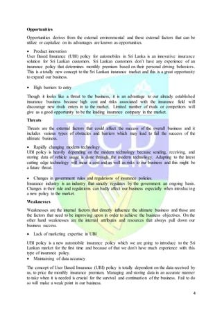 4
Opportunities
Opportunities derives from the external environmental and those external factors that can be
utilize or capitalize on its advantages are known as opportunities.
 Product innovation
User Based Insurance (UBI) policy for automobiles in Sri Lanka is an innovative insurance
solution for Sri Lankan customers. Sri Lankan customers don’t have any experience of an
insurance policy that determines monthly premium based on their personal driving behaviors.
This is a totally new concept to the Sri Lankan insurance market and this is a great opportunity
to expand our business.
 High barriers to entry
Though it looks like a threat to the business, it is an advantage to our already established
insurance business because high cost and risks associated with the insurance field will
discourage new rivals enters in to the market. Limited number of rivals or competitors will
give us a good opportunity to be the leading insurance company in the market.
Threats
Threats are the external factors that could affect the success of the overall business and it
includes various types of obstacles and barriers which may lead to fail the success of the
ultimate business.
 Rapidly changing modern technology
UBI policy is heavily depending on the modern technology because sending, receiving, and
storing data of vehicle usage is done through the modern technology. Adapting to the latest
cutting edge technology will incur a cost and as well as risks to our business and this might be
a future threat.
 Changes in government rules and regulations of insurance policies.
Insurance industry is an industry that strictly regulates by the government an ongoing basis.
Changes in their rule and regulations can badly affect our business especially when introducing
a new policy to the market.
Weaknesses
Weaknesses are the internal factors that directly influence the ultimate business and those are
the factors that need to be improving upon in order to achieve the business objectives. On the
other hand weaknesses are the internal attributes and resources that always pull down our
business success.
 Lack of marketing expertise in UBI
UBI policy is a new automobile insurance policy which we are going to introduce to the Sri
Lankan market for the first time and because of that we don’t have much experience with this
type of insurance policy.
 Maintaining of data accuracy
The concept of User Based Insurance (UBI) policy is totally dependent on the data received by
us, to price the monthly insurance premium. Managing and storing data in an accurate manner
to take when it is needed is crucial for the survival and continuation of the business. Fail to do
so will make a weak point in our business.
 