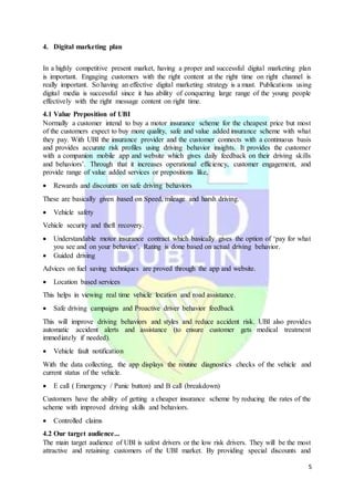 5
4. Digital marketing plan
In a highly competitive present market, having a proper and successful digital marketing plan
is important. Engaging customers with the right content at the right time on right channel is
really important. So having an effective digital marketing strategy is a must. Publications using
digital media is successful since it has ability of conquering large range of the young people
effectively with the right message content on right time.
4.1 Value Preposition of UBI
Normally a customer intend to buy a motor insurance scheme for the cheapest price but most
of the customers expect to buy more quality, safe and value added insurance scheme with what
they pay. With UBI the insurance provider and the customer connects with a continuous basis
and provides accurate risk profiles using driving behavior insights. It provides the customer
with a companion mobile app and website which gives daily feedback on their driving skills
and behaviors’. Through that it increases operational efficiency, customer engagement, and
provide range of value added services or prepositions like,
 Rewards and discounts on safe driving behaviors
These are basically given based on Speed, mileage and harsh driving.
 Vehicle safety
Vehicle security and theft recovery.
 Understandable motor insurance contract which basically gives the option of ‘pay for what
you see and on your behavior’. Rating is done based on actual driving behavior.
 Guided driving
Advices on fuel saving techniques are proved through the app and website.
 Location based services
This helps in viewing real time vehicle location and road assistance.
 Safe driving campaigns and Proactive driver behavior feedback
This will improve driving behaviors and styles and reduce accident risk. UBI also provides
automatic accident alerts and assistance (to ensure customer gets medical treatment
immediately if needed).
 Vehicle fault notification
With the data collecting, the app displays the routine diagnostics checks of the vehicle and
current status of the vehicle.
 E call ( Emergency / Panic button) and B call (breakdown)
Customers have the ability of getting a cheaper insurance scheme by reducing the rates of the
scheme with improved driving skills and behaviors.
 Controlled claims
4.2 Our target audience...
The main target audience of UBI is safest drivers or the low risk drivers. They will be the most
attractive and retaining customers of the UBI market. By providing special discounts and
 