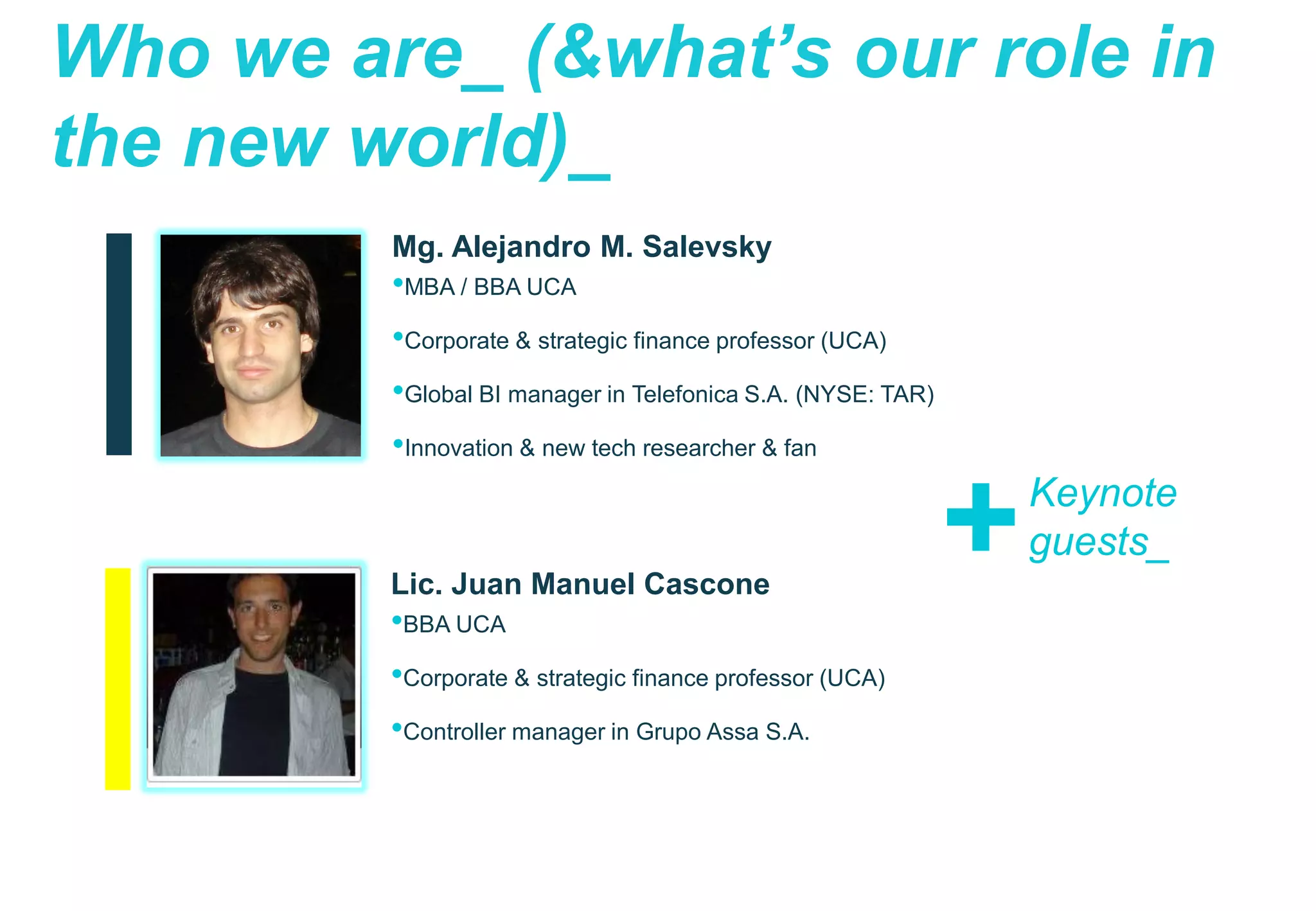 11
Global BI
Telefónica S.A.
Who we are_ (&what’s our role in
the new world)_
Mg. Alejandro M. Salevsky
•MBA / BBA UCA
•Corporate & strategic finance professor (UCA)
•Global BI manager in Telefonica S.A. (NYSE: TAR)
•Innovation & new tech researcher & fan
Lic. Juan Manuel Cascone
•BBA UCA
•Corporate & strategic finance professor (UCA)
•Controller manager in Grupo Assa S.A.
+Keynote
guests_
 