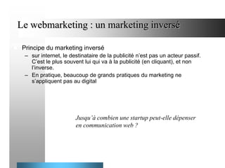 Le webmarketing : un marketing inversé


Principe du marketing inversé
– sur internet, le destinataire de la publicité n’est pas un acteur passif.
C’est le plus souvent lui qui va à la publicité (en cliquant), et non
l’inverse.
– En pratique, beaucoup de grands pratiques du marketing ne
s’appliquent pas au digital

Jusqu’à combien une startup peut-elle dépenser
en communication web ?

 
