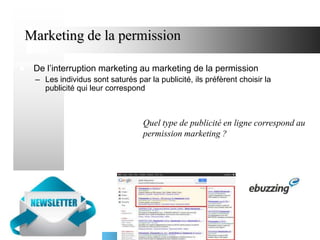 Marketing de la permission


De l’interruption marketing au marketing de la permission
– Les individus sont saturés par la publicité, ils préfèrent choisir la
publicité qui leur correspond

Quel type de publicité en ligne correspond au
permission marketing ?

 
