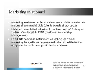 Marketing relationnel





marketing relationnel : créer et animer une « relation » entre une
marque et son marché cible (clients actuels et prospects)
L’internet permet d’individualiser le contenu proposé à chaque
visiteur, c’est l’objet du CRM (Customer Relationship
Management).
Le e-CRM comprend notamment les techniques d’email
marketing, les systèmes de personnalisation et de fidélisation
en ligne et les outils de support client sur Internet.

Amazon utilise le CRM de manière
scientifique, ce qui lui permet
15
d’accroître son chiffre d’affaires

 