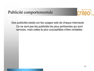 Publicité comportementale


Des publicités basés sur les usages web de chaque internaute
 Ce ne sont pas les publicités les plus pertinentes qui sont
services, mais celles le plus susceptibles d’être rentables

16

 