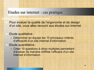 Etudes sur internet : cas pratique


Pour évaluer la qualité de l’ergonomie et de design
d’un site, vous allez recourir aux études sur internet



Etude qualitative :
– Déterminer en équipe les 10 principaux critères
d’efficacité d’un site internet d’information



Etude quantitative :
– Créer 10 questions à choix multiples permettant
d’évaluer de manière chiffrée l’efficace d’un site
internet d’information

18

 