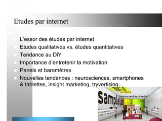 Etudes par internet
L’essor des études par internet
 Etudes qualitatives vs. études quantitatives
 Tendance au DiY
 Importance d’entretenir la motivation
 Panels et baromètres
 Nouvelles tendances : neurosciences, smartphones
& tablettes, insight marketing, tryvertising…


21

 