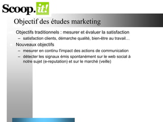 Objectif des études marketing


Objectifs traditionnels : mesurer et évaluer la satisfaction
– satisfaction clients, démarche qualité, bien-être au travail…



Nouveaux objectifs
– mesurer en continu l'impact des actions de communication
– détecter les signaux émis spontanément sur le web social à
notre sujet (e-reputation) et sur le marché (veille)

 