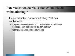 Externalisation ou réalisation en interne du
webmarketing ?


L’externalisation du webmarketing n’est pas
souhaitable
– La promotion nécessite la connaissance du métier de
l’entreprise et des acteurs de son secteur
– Secret vis-à-vis de la concurrence

23

 