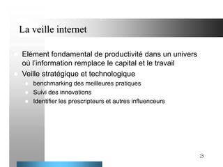 La veille internet



Elément fondamental de productivité dans un univers
où l’information remplace le capital et le travail
Veille stratégique et technologique




benchmarking des meilleures pratiques
Suivi des innovations
Identifier les prescripteurs et autres influenceurs

25

 