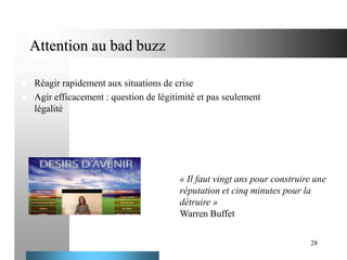 Attention au bad buzz



Réagir rapidement aux situations de crise
Agir efficacement : question de légitimité et pas seulement
légalité

« Il faut vingt ans pour construire une
réputation et cinq minutes pour la
détruire »
Warren Buffet
28

 