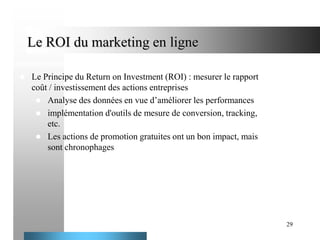 Le ROI du marketing en ligne


Le Principe du Return on Investment (ROI) : mesurer le rapport
coût / investissement des actions entreprises
 Analyse des données en vue d’améliorer les performances
 implémentation d'outils de mesure de conversion, tracking,
etc.
 Les actions de promotion gratuites ont un bon impact, mais
sont chronophages

29

 