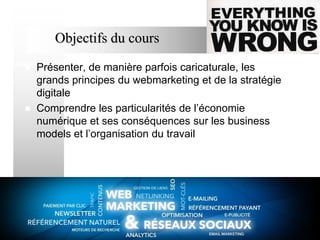Objectifs du cours




Présenter, de manière parfois caricaturale, les
grands principes du webmarketing et de la stratégie
digitale
Comprendre les particularités de l’économie
numérique et ses conséquences sur les business
models et l’organisation du travail

3

 