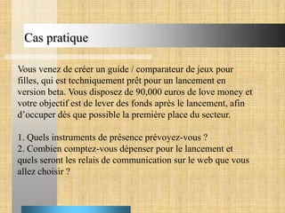 Cas pratique
Vous venez de créer un guide / comparateur de jeux pour
filles, qui est techniquement prêt pour un lancement en
version beta. Vous disposez de 90,000 euros de love money et
votre objectif est de lever des fonds après le lancement, afin
d’occuper dès que possible la première place du secteur.
1. Quels instruments de présence prévoyez-vous ?
2. Combien comptez-vous dépenser pour le lancement et
quels seront les relais de communication sur le web que vous
allez choisir ?

 