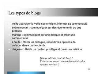 Les types de blogs







veille : partager la veille sectorielle et informer sa communauté
événementiel : communiquer sur des événements ou des
produits
marque : communiquer sur une marque et créer une
communauté
Ecoute : établir un dialogue, recueillir les opinions de
collaborateurs ou de clients
dirigeant : établir un contact privilégié et créer une relation
Quelle adresse pour un blog ?
Est-ce concurrent ou complémentaire des
réseaux sociaux ?
34

 