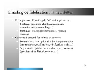 Emailing de fidélisation : la newsletter




En progression, l’emailing de fidélisation permet de :
 Renforcer la relation client (anniversaires,
remerciements, cross-selling…)
 Impliquer les abonnés (parrainages, réseaux
sociaux)
Comment bien qualifier sa base de données
 Formulaires d’inscription simples et ergonomiques
(mise en avant, explications, vérifications mails…)
 Segmentation précise et enrichissement permanent
(questionnaires, historique achats…)

36

 