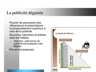 La publicité déguisée




Pouvoir de persuasion des
influenceurs et prescripteurs
incomparablement supérieur à
celui de la publicité
Ebuzzing, interviews et articles
dans les médias
– Attention, cette forme de
publicité est pratiquée mais
illégale



Prix et récompenses

40

 