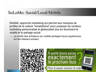 SoLoMo: Social/Local/Mobile


SoloMo: approche marketing qui permet aux marques de
profiter de la culture "smartphone" pour proposer du contenu
marketing personnalisé et géolocalisé tout en favorisant la
viralité et le partage social.
– La moitié des acheteurs sur mobile partagent leurs expériences
sur les réseaux sociaux

47

 