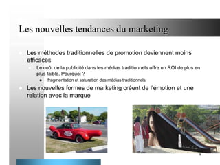 Les nouvelles tendances du marketing


Les méthodes traditionnelles de promotion deviennent moins
efficaces


Le coût de la publicité dans les médias traditionnels offre un ROI de plus en
plus faible. Pourquoi ?




fragmentation et saturation des médias traditionnels

Les nouvelles formes de marketing créent de l’émotion et une
relation avec la marque

8

 
