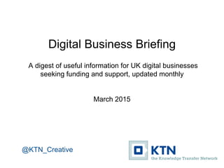 Digital Business Briefing
A digest of useful information for UK digital businesses
seeking funding and support, updated monthly
March 2015
@KTN_Creative
 