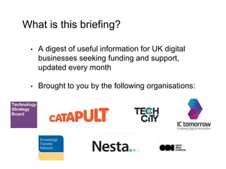 What is this briefing? 
• A digest of useful information for UK digital 
businesses seeking funding and support, 
updated ...