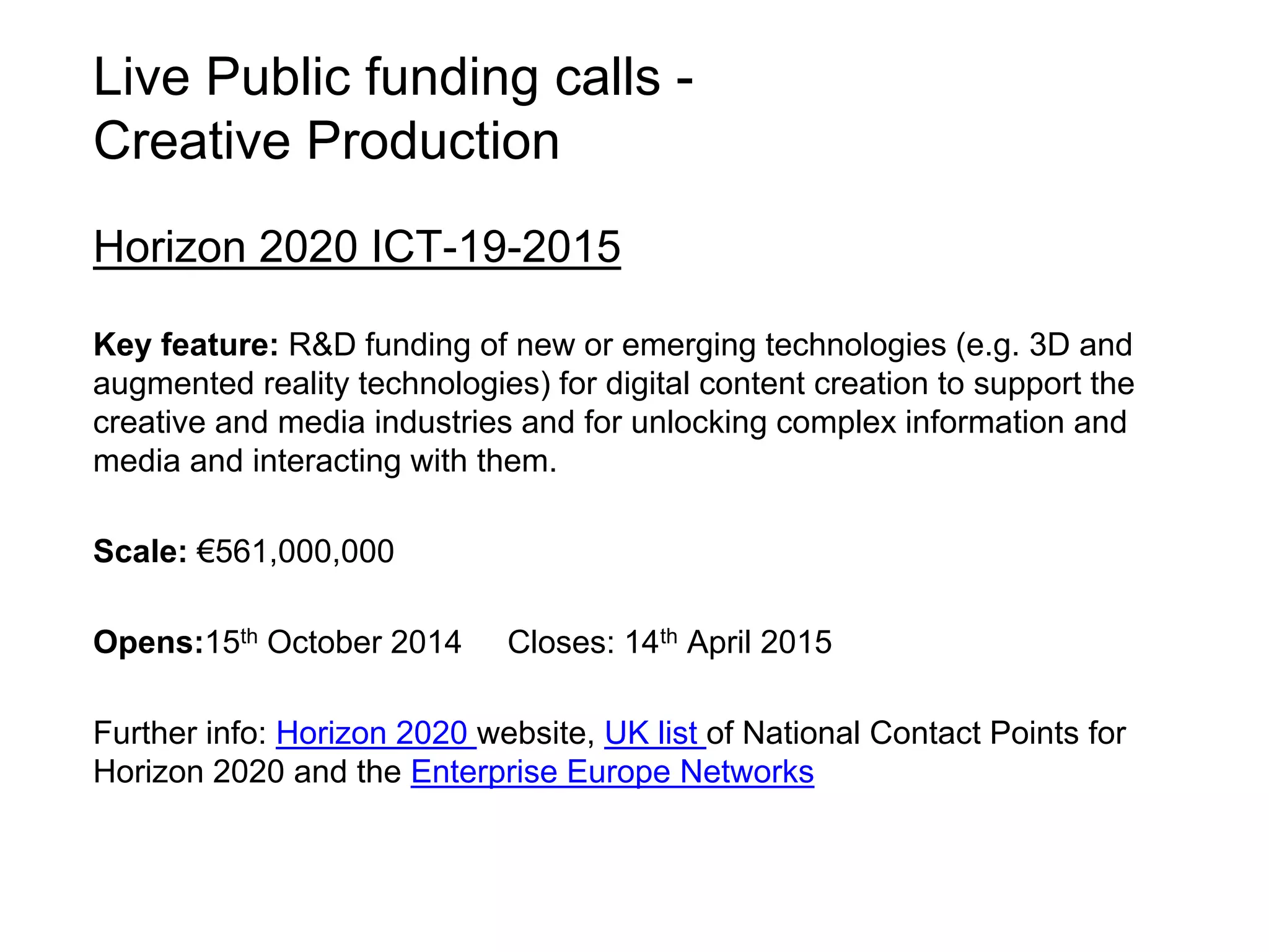 Live Public funding calls - 
Creative Production 
Horizon 2020 ICT-19-2015 
Key feature: R&D funding of new or emerging technologies (e.g. 3D and 
augmented reality technologies) for digital content creation to support the 
creative and media industries and for unlocking complex information and 
media and interacting with them. 
Scale: €561,000,000 
Opens:15th October 2014 Closes: 14th April 2015 
Further info: Horizon 2020 website, UK list of National Contact Points for 
Horizon 2020 and the Enterprise Europe Networks 
 
