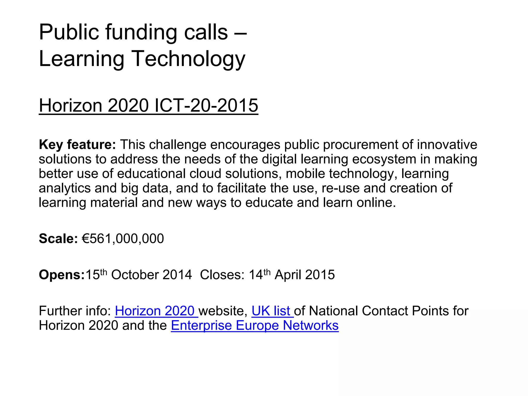 Public funding calls – 
Learning Technology 
Horizon 2020 ICT-20-2015 
Key feature: This challenge encourages public procurement of innovative 
solutions to address the needs of the digital learning ecosystem in making 
better use of educational cloud solutions, mobile technology, learning 
analytics and big data, and to facilitate the use, re-use and creation of 
learning material and new ways to educate and learn online. 
Scale: €561,000,000 
Opens:15th October 2014 Closes: 14th April 2015 
Further info: Horizon 2020 website, UK list of National Contact Points for 
Horizon 2020 and the Enterprise Europe Networks 
 