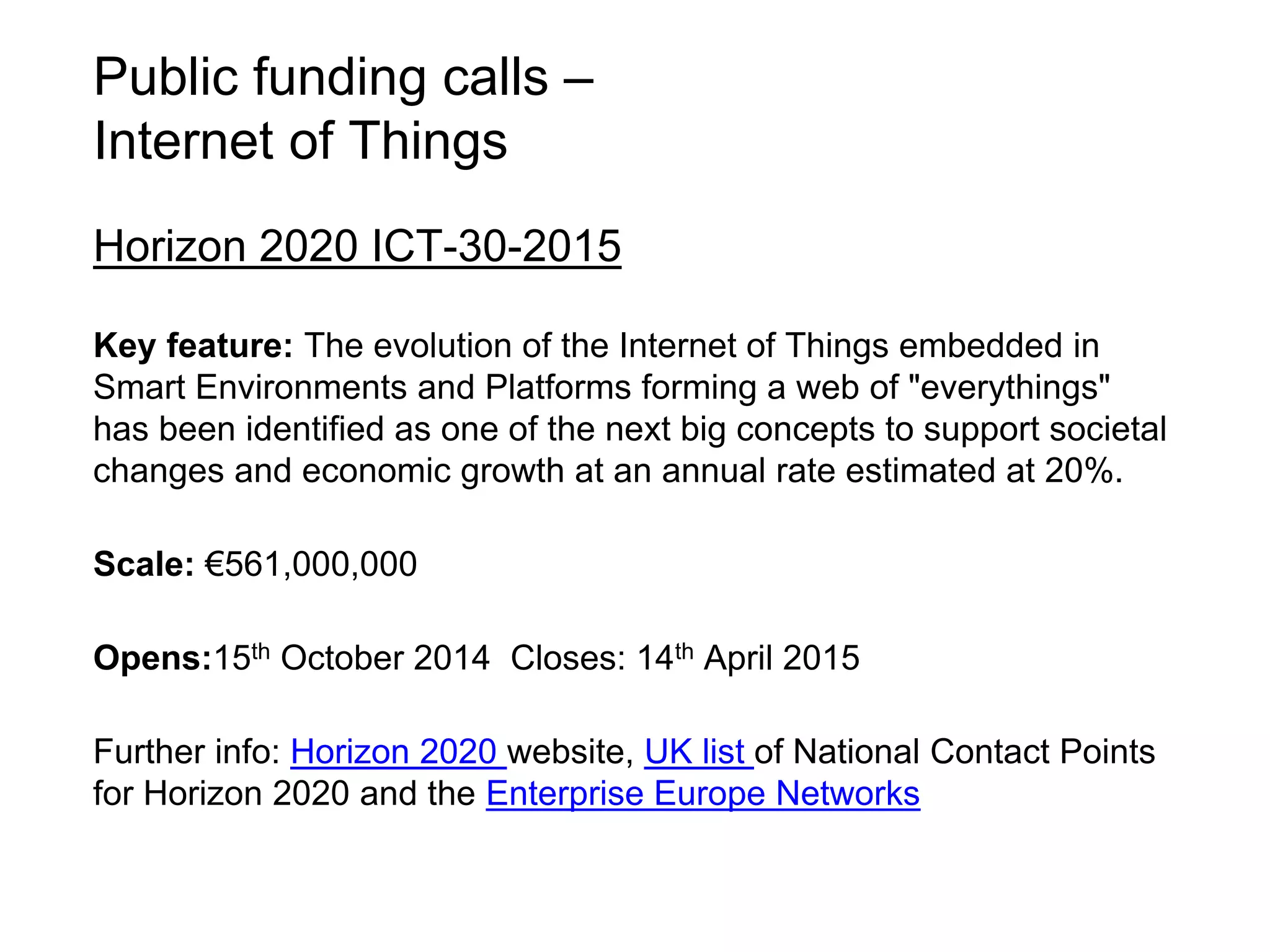 Public funding calls – 
Internet of Things 
Horizon 2020 ICT-30-2015 
Key feature: The evolution of the Internet of Things embedded in 
Smart Environments and Platforms forming a web of "everythings" 
has been identified as one of the next big concepts to support societal 
changes and economic growth at an annual rate estimated at 20%. 
Scale: €561,000,000 
Opens:15th October 2014 Closes: 14th April 2015 
Further info: Horizon 2020 website, UK list of National Contact Points 
for Horizon 2020 and the Enterprise Europe Networks 
 