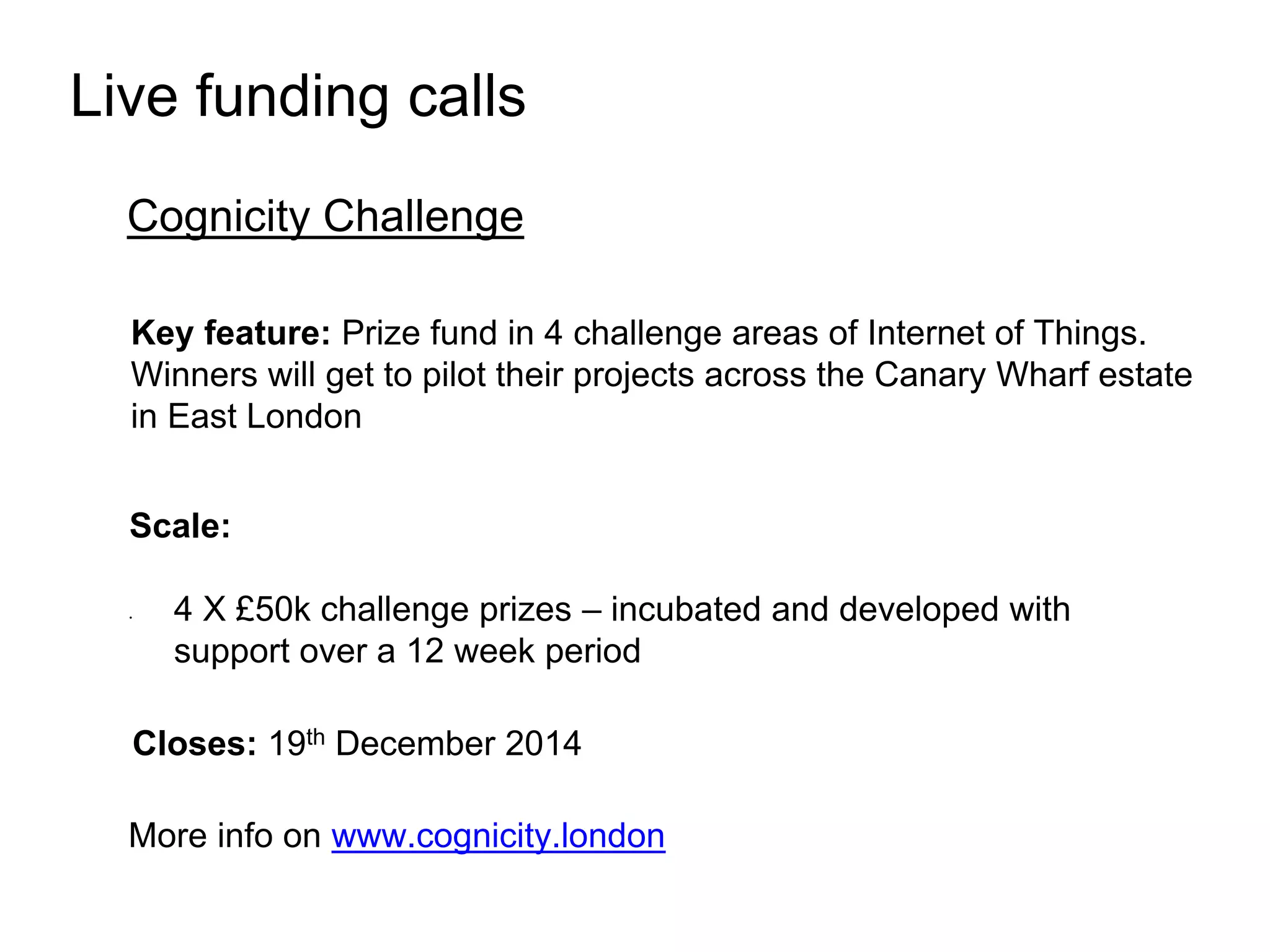 Live funding calls 
Cognicity Challenge 
Key feature: Prize fund in 4 challenge areas of Internet of Things. 
Winners will get to pilot their projects across the Canary Wharf estate 
in East London 
Scale: 
• 4 X £50k challenge prizes – incubated and developed with 
support over a 12 week period 
Closes: 19th December 2014 
More info on www.cognicity.london 
 